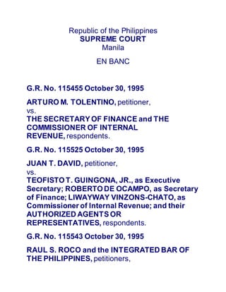 Republic of the Philippines
SUPREME COURT
Manila
EN BANC
G.R. No. 115455 October 30, 1995
ARTURO M. TOLENTINO, petitioner,
vs.
THE SECRETARYOF FINANCE and THE
COMMISSIONER OF INTERNAL
REVENUE, respondents.
G.R. No. 115525 October 30, 1995
JUAN T. DAVID, petitioner,
vs.
TEOFISTOT. GUINGONA, JR., as Executive
Secretary; ROBERTODE OCAMPO, as Secretary
of Finance; LIWAYWAY VINZONS-CHATO, as
Commissioner of Internal Revenue; and their
AUTHORIZED AGENTSOR
REPRESENTATIVES, respondents.
G.R. No. 115543 October 30, 1995
RAUL S. ROCO and the INTEGRATED BAR OF
THE PHILIPPINES, petitioners,
 