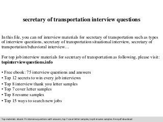 secretary of transportation interview questions 
In this file, you can ref interview materials for secretary of transportation such as types 
of interview questions, secretary of transportation situational interview, secretary of 
transportation behavioral interview… 
For top job interview materials for secretary of transportation as following, please visit: 
topinterviewquestions.info 
• Free ebook: 75 interview questions and answers 
• Top 12 secrets to win every job interviews 
• Top 8 interview thank you letter samples 
• Top 7 cover letter samples 
• Top 8 resume samples 
• Top 15 ways to search new jobs 
Top materials: ebook: 75 interview questions with answers, top 7 cover letter samples, top 8 resume samples. Free pdf download 
 