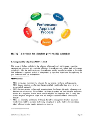 Job Performance Evaluation Form Page 12
III.Top 12 methods for secretary performance appraisal:
1.Management by Objectives (MBO) Method
This is one of the best methods for the judgment of an employee's performance, where the
managers and employees set a particular objective for employees and evaluate their performance
periodically. After the goal is achieved, the employees are also rewarded according to the results.
This performance appraisal method of management by objectives depends on accomplishing the
goal rather than how it is accomplished.
-----------------------------
MBO Features
 MBO emphasizes participatively set goals that are tangible, verifiable and measurable.
 MBO focuses attention on what must be accomplished (goals) rather than how it is to be
accomplished (methods).
 MBO, by concentrating on key result areas translates the abstract philosophy of management
into concrete phraseology. The technique can be put to general use (non-specialist technique).
Further it is “a dynamic system which seeks to integrate the company's need to clarify and
achieve its profit and growth targets with the manager's need to contribute and develop
himself”.
 MBO is a systematic and rational technique that allows management to attain maximum
results from available resources by focusing on achievable goals. It allows the subordinate
plenty of room to make creative decisions on his own.
-----------------------------
 