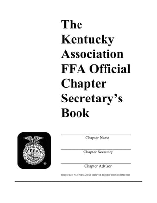 The
Kentucky
Association
FFA Official
Chapter
Secretary’s
Book
_____________________
Chapter Name
__________________________________
Chapter Secretary
__________________________________
Chapter Advisor
TO BE FILED AS A PERMANENT CHAPTER RECORD WHEN COMPLETED

 