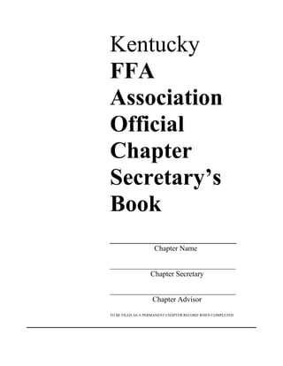 Kentucky
FFA
Association
Official
Chapter
Secretary’s
Book
_____________________
Chapter Name
__________________________________
Chapter Secretary
__________________________________
Chapter Advisor
TO BE FILED AS A PERMANENT CHAPTER RECORD WHEN COMPLETED
 