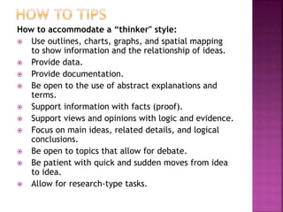 How to accommodate a “thinker" style:
 Use outlines, charts, graphs, and spatial mapping
to show information and the relationship of ideas.
 Provide data.
 Provide documentation.
 Be open to the use of abstract explanations and
terms.
 Support information with facts (proof).
 Support views and opinions with logic and evidence.
 Focus on main ideas, related details, and logical
conclusions.
 Be open to topics that allow for debate.
 Be patient with quick and sudden moves from idea
to idea.
 Allow for research-type tasks.
 