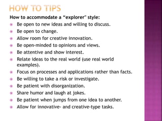 How to accommodate a “explorer" style:
 Be open to new ideas and willing to discuss.
 Be open to change.
 Allow room for creative innovation.
 Be open-minded to opinions and views.
 Be attentive and show interest.
 Relate ideas to the real world (use real world
examples).
 Focus on processes and applications rather than facts.
 Be willing to take a risk or investigate.
 Be patient with disorganization.
 Share humor and laugh at jokes.
 Be patient when jumps from one idea to another.
 Allow for innovative- and creative-type tasks.
 