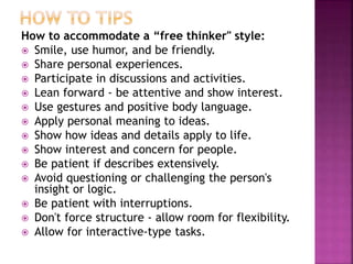 How to accommodate a “free thinker" style:
 Smile, use humor, and be friendly.
 Share personal experiences.
 Participate in discussions and activities.
 Lean forward - be attentive and show interest.
 Use gestures and positive body language.
 Apply personal meaning to ideas.
 Show how ideas and details apply to life.
 Show interest and concern for people.
 Be patient if describes extensively.
 Avoid questioning or challenging the person's
insight or logic.
 Be patient with interruptions.
 Don't force structure - allow room for flexibility.
 Allow for interactive-type tasks.
 