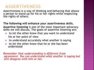 Assertiveness is a way of thinking and behaving that allows
a person to stand up for his or her rights while respecting
the rights of others.
The following will enhance your assertiveness skills.
Assertive listening is one of the most important advocacy
skills we will discuss. The goals of assertive listening are:
 to let the other know that you want to understand
his or her point of view
 to understand accurately what another is saying
 to let the other know that he or she has been
understood
Remember that understanding is different from
agreement. You can understand what another is saying but
still disagree with him or her.
 