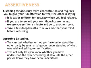 Listening for accuracy takes concentration and requires
you to give your full attention to what the other is saying.
 It is easier to listen for accuracy when you feel relaxed.
 If you are tense and your own thoughts are racing,
excuse yourself for a minute and go to another room.
 Take a few deep breaths to relax and clear your mind
before returning.
Assertive Listening.
 You can test whether or not you have understood the
other party by summarizing your understanding of what
was said and asking for verification.
 This not only lets you know whether you have
understood the other correctly, it also lets the other
person know they have been understood.
 