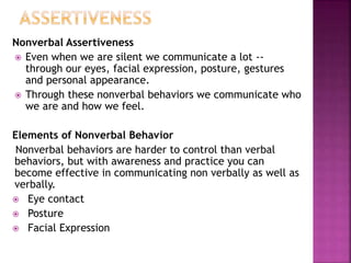Nonverbal Assertiveness
 Even when we are silent we communicate a lot --
through our eyes, facial expression, posture, gestures
and personal appearance.
 Through these nonverbal behaviors we communicate who
we are and how we feel.
Elements of Nonverbal Behavior
Nonverbal behaviors are harder to control than verbal
behaviors, but with awareness and practice you can
become effective in communicating non verbally as well as
verbally.
 Eye contact
 Posture
 Facial Expression
 