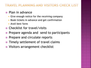 Plan in advance
 Give enough notice for the receiving company
 Book tickets in advance and get confirmation
 Avail best fares
 Checklist for travel/visits
 Prepare agenda and send to participants
 Prepare and circulate reports
 Timely settlement of travel claims
 Visitors arrangement checklist
 