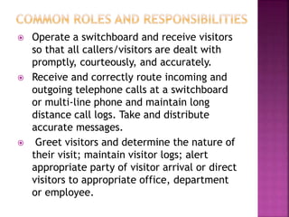  Operate a switchboard and receive visitors
so that all callers/visitors are dealt with
promptly, courteously, and accurately.
 Receive and correctly route incoming and
outgoing telephone calls at a switchboard
or multi-line phone and maintain long
distance call logs. Take and distribute
accurate messages.
 Greet visitors and determine the nature of
their visit; maintain visitor logs; alert
appropriate party of visitor arrival or direct
visitors to appropriate office, department
or employee.
 