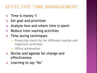  Time is money !!
 Set goal and prioritize
 Analyze how and where time is spent
 Reduce time wasting activities
 Time saving techniques
 Preparing check list for different routine and
important activities
 Office automation
 Devise and agenda for change and
effectiveness
 Learning to say ‘No’
 