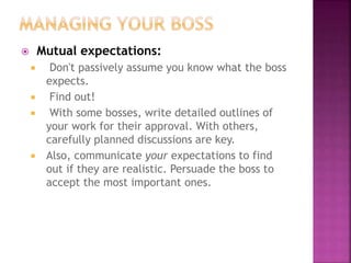  Mutual expectations:
 Don't passively assume you know what the boss
expects.
 Find out!
 With some bosses, write detailed outlines of
your work for their approval. With others,
carefully planned discussions are key.
 Also, communicate your expectations to find
out if they are realistic. Persuade the boss to
accept the most important ones.
 