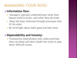  Information flow:
 Managers typically underestimate what their
bosses need to know—and what they do know.
 Keep the boss informed through processes that
fit his style.
 Be forthright about both good and bad news.
 Dependability and honesty:
 Trustworthy subordinates only make promises
they can keep and don't shade the truth or play
down difficult issues.
 