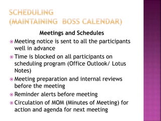 Meetings and Schedules
 Meeting notice is sent to all the participants
well in advance
 Time is blocked on all participants on
scheduling program (Office Outlook/ Lotus
Notes)
 Meeting preparation and internal reviews
before the meeting
 Reminder alerts before meeting
 Circulation of MOM (Minutes of Meeting) for
action and agenda for next meeting
 