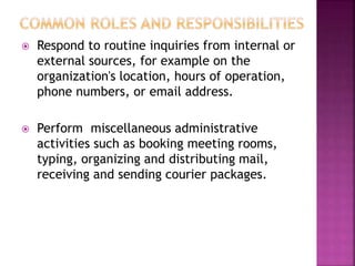  Respond to routine inquiries from internal or
external sources, for example on the
organization's location, hours of operation,
phone numbers, or email address.
 Perform miscellaneous administrative
activities such as booking meeting rooms,
typing, organizing and distributing mail,
receiving and sending courier packages.
 