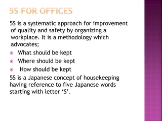 5S is a systematic approach for improvement
of quality and safety by organizing a
workplace. It is a methodology which
advocates;
 What should be kept
 Where should be kept
 How should be kept
5S is a Japanese concept of housekeeping
having reference to five Japanese words
starting with letter ‘S’.
 