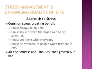 Approach to Stress
 Common stress creating beliefs
 I must always be on time
 I must say YES when the boss asked to do
something
 I must get along with everybody
 I must be available to people when they are in
need
 All the ‘musts’ and ‘shoulds’ that govern our
life
 