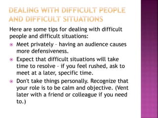 Here are some tips for dealing with difficult
people and difficult situations:
 Meet privately – having an audience causes
more defensiveness.
 Expect that difficult situations will take
time to resolve – if you feel rushed, ask to
meet at a later, specific time.
 Don't take things personally. Recognize that
your role is to be calm and objective. (Vent
later with a friend or colleague if you need
to.)
 