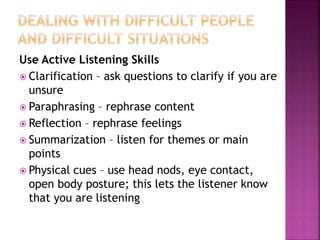 Use Active Listening Skills
 Clarification – ask questions to clarify if you are
unsure
 Paraphrasing – rephrase content
 Reflection – rephrase feelings
 Summarization – listen for themes or main
points
 Physical cues – use head nods, eye contact,
open body posture; this lets the listener know
that you are listening
 