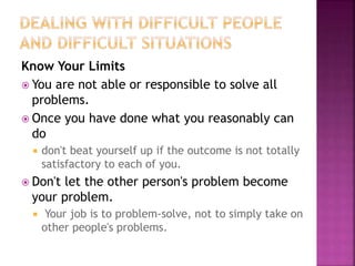 Know Your Limits
 You are not able or responsible to solve all
problems.
 Once you have done what you reasonably can
do
 don't beat yourself up if the outcome is not totally
satisfactory to each of you.
 Don't let the other person's problem become
your problem.
 Your job is to problem-solve, not to simply take on
other people's problems.
 