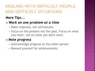 More Tips...
 Work on one problem at a time
 Make requests, not ultimatums
 Focus on the present not the past. Focus on what
you want, not on what you don't want
 Note progress
 Acknowledge progress to the other person
 Reward yourself for achievements
 