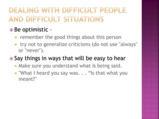  Be optimistic –
 remember the good things about this person
 try not to generalize criticisms (do not use "always"
or "never").
 Say things in ways that will be easy to hear
 Make sure you understand what is being said.
 "What I heard you say was. . . “Is that what you
meant?"
 