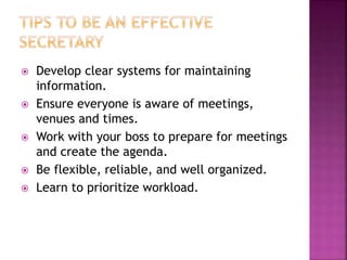  Develop clear systems for maintaining
information.
 Ensure everyone is aware of meetings,
venues and times.
 Work with your boss to prepare for meetings
and create the agenda.
 Be flexible, reliable, and well organized.
 Learn to prioritize workload.
 