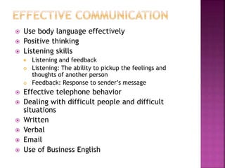  Use body language effectively
 Positive thinking
 Listening skills
 Listening and feedback
 Listening: The ability to pickup the feelings and
thoughts of another person
 Feedback: Response to sender’s message
 Effective telephone behavior
 Dealing with difficult people and difficult
situations
 Written
 Verbal
 Email
 Use of Business English
 