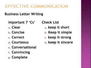 Important 7 ‘Cs’
a. Clear
b. Concise
c. Correct
d. Courteous
e. Conversational
f. Convincing
g. Complete
Check List
a. keep it short
b. Keep it simple
c. keep it strong
d. keep it sincere
Business Letter Writing
 