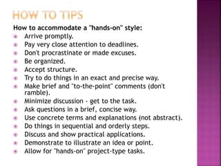 How to accommodate a "hands-on" style:
 Arrive promptly.
 Pay very close attention to deadlines.
 Don't procrastinate or made excuses.
 Be organized.
 Accept structure.
 Try to do things in an exact and precise way.
 Make brief and "to-the-point" comments (don't
ramble).
 Minimize discussion - get to the task.
 Ask questions in a brief, concise way.
 Use concrete terms and explanations (not abstract).
 Do things in sequential and orderly steps.
 Discuss and show practical applications.
 Demonstrate to illustrate an idea or point.
 Allow for "hands-on" project-type tasks.
 