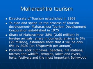 Maharashtra tourism
 Directorate of Tourism established in 1969
 To plan and speed up the process of Tourism
development- Maharashtra Tourism Development
Corporation established in 1975
 Share of Maharashtra- 38% (2.65 million) in
foreign arrivals, share in domestic arrivals is 5%
(29 million), estimates show that it will be only
6% by 2020 (on 5%growth per annum).
 Potential- rock cut caves, beaches, hill stations,
forests and wildlife, temples, lakes and rivers,
forts, festivals and the most important Bollywood
 