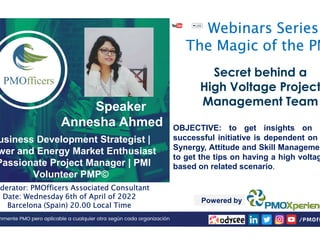 Speaker
Annesha Ahmed
PMOfficers
PMOfficers all
all rights
rights reserved
reserved
Annesha Ahmed
usiness Development Strategist |
wer and Energy Market Enthusiast
Passionate Project Manager | PMI
Volunteer PMP©
oderator: PMOfficers Associated Consultant
Date: Wednesday 6th of April of 2022
Barcelona (Spain) 20.00 Local Time
Webinars Series
The Magic of the PM
Ahmed
Secret behind a
Secret behind a
High Voltage Project
High Voltage Project
Management Team
Management Team
OBJECTIVE: to get insights on h
reserved
reserved 2020
2020-
-21
21
Ahmed OBJECTIVE: to get insights on h
successful initiative is dependent on
Synergy, Attitude and Skill Managemen
to get the tips on having a high voltag
based on related scenario.
Powered by
 