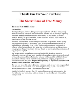 Thank You For Your Purchase 
The Secret Book of Free Money 
The Secret Book of FREE Money 
Introduction 
Thank you for your purchase. This guide was put together to help those trying to help 
themselves through hard work and determination. Whether you are starting or expanding 
a business, looking to start a community based project, or any number of ideas or 
projects, nothing can be accomplished without the proper funding. There is a grant or 
loan program to help almost everyone. 
This book is sold with the understanding that the author and publisher are Not giving 
legal or professional advice in any way. There are no guarantees either expressed or 
implied for the information given within. The information contained in this guide is 
believed to be reliable and up to date at the time of publication however, like anything 
else, programs change from time to time and there is no guarantee that the continuance of 
any program is implied. 
The authors are not agents for any programs listed within. This book is sold for 
information purposes only and is not intended to be a replacement for proper professional 
advice and recommendations. Neither the author or publisher will be held liable for any 
transactions with any person, proprietorship, partnership, company, corporation or 
association listed in this guide. No part of this guide my be reproduced, copied or sold 
without written permission of the author. 
The best way to use this guide is determine what your needs are and which programs best 
suit those needs. For example, if you are looking for funding to start a new business 
dealing with automotive parts, it would be a waste of time. 
Included in this book are more than 100 grant and loan sources to get you started fast. 
Just follow the easy instructions and in no time at all you should able to obtain all the 
cash you need. 
 