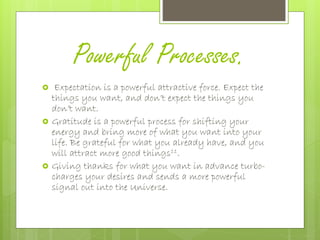 Powerful Processes.
 Expectation is a powerful attractive force. Expect the
things you want, and don’t expect the things you
don’t want.
 Gratitude is a powerful process for shifting your
energy and bring more of what you want into your
life. Be grateful for what you already have, and you
will attract more good things11.
 Giving thanks for what you want in advance turbo-
charges your desires and sends a more powerful
signal out into the Universe.
 