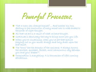 Powerful Processes.
 That a man can change himself ... And master his own
destiny is the conclusion of every mind who is wide-awake to
the power of right thought.
 All that we are is a result of what we have thought.
 Gratitude is absolutely the way to bring more into you life.
 When you’re visualising, when you’ve got that picture
playing out in you mind, always and only dwell upon the
end result.
 The “hows” are the domain of the Universe. It always knows
the shortest, quickest, fastest, most harmonious way between
you and your dream13.
 Imagination is everything. It is the preview of life’s coming
attractions.
 