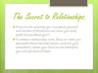 The Secret to Relationships.
 Focus on the qualities you love about yourself
and the law of attraction will show you more
great things about you18.
 To make a relationship work, focus on what you
appreciate about the other person, and not your
complaints. When you focus on the strengths,
you will get more of them.
 