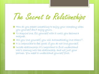 The Secret to Relationships
 How do you expect something to enjoy your company when
you yourself don’t enjoy yours.
 To acquire love, fill yourself with it until you become a
magnet.
 AS you love yourself, you will automatically love others19.
 It is impossible to feel good, if you do not love yourself.
 Inside relationships it’s important to first understand
who’s coming into the relationship, and not just your
partner. You need to understand yourself first.
 