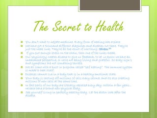 The Secret to Health
 You don’t want to negate medicine. Every form of healing has a place
 We have got a thousand different diagnoses and diseases out there. They’re
just the weak link. They’re all the result of one thing: Stress.22
 If you put enough stress on the chain, then one of the links break.
 Our physiology creates disease to give us feedback, to let us know we have an
imbalanced perspective, or we’re not being loving and grateful. So body sign’s
and symptoms are not something terrible.
 We all come with a built in program called “self healing”. The immune system
is made to heal itself.
 Diseases cannot live in a body that is in a healthy emotional state.
 Your body is casting off millions of cells every second, and its also creating
millions of new cells at the same time.
 In fact parts of our body are literally replaced every day. Within a few years ,
we each have a brand new physical body.
 See yourself living in perfectly healthy body. Let the doctor look after the
disease.
 