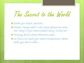 The Secret to the World
 What you resist, persists.
 Mother Teresa said “I will never attend an anti-
war rally. If you have a peace rally, invite me”
 Energy flows where attention goes.
 So focus on what you wish to experience, rather
what you don’t want.
 