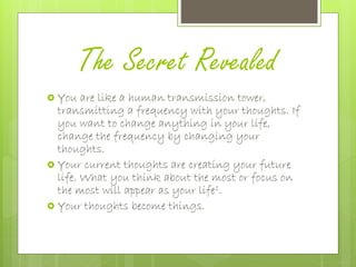 The Secret Revealed
 You are like a human transmission tower,
transmitting a frequency with your thoughts. If
you want to change anything in your life,
change the frequency by changing your
thoughts.
 Your current thoughts are creating your future
life. What you think about the most or focus on
the most will appear as your life1.
 Your thoughts become things.
 