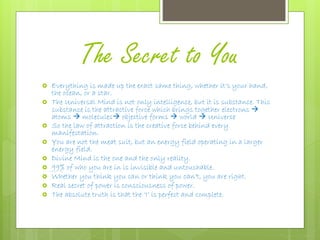 The Secret to You
 Everything is made up the exact same thing, whether it’s your hand,
the ocean, or a star.
 The Universal Mind is not only intelligence, but it is substance. This
substance is the attractive force which brings together electrons 
atoms  molecules objective forms  world  Universe
 So the law of attraction is the creative force behind every
manifestation.
 You are not the meat suit, but an energy field operating in a larger
energy field.
 Divine Mind is the one and the only reality.
 99% of who you are in is invisible and untouchable.
 Whether you think you can or think you can’t, you are right.
 Real secret of power is consciousness of power.
 The absolute truth is that the ‘I’ is perfect and complete.
 