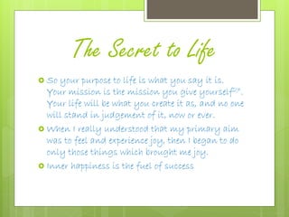 The Secret to Life
 So your purpose to life is what you say it is.
Your mission is the mission you give yourself27.
Your life will be what you create it as, and no one
will stand in judgement of it, now or ever.
 When I really understood that my primary aim
was to feel and experience joy, then I began to do
only those things which brought me joy.
 Inner happiness is the fuel of success
 