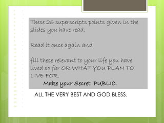 1. .
2. .
3. .
4. .
5. .
6. .
7. .
8. .
9. .
10. .
11. .
12. .
13. .
14. .
15. .
16. .
17. .
18. .
19. .
20. .
21. .
22. .
23. .
24. .
25. .
26. .
These 26 superscripts points given in the
slides you have read.
Read it once again and
fill these relevant to your life you have
lived so far OR WHAT YOU PLAN TO
LIVE FOR.
Make your Secret PUBLIC.
ALL THE VERY BEST AND GOD BLESS.
 