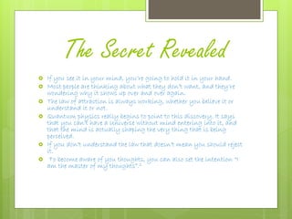 The Secret Revealed
 If you see it in your mind, you’re going to hold it in your hand.
 Most people are thinking about what they don’t want, and they’re
wondering why it shows up over and over again.
 The law of attraction is always working, whether you believe it or
understand it or not.
 Quantum physics really begins to point to this discovery. It says
that you can’t have a Universe without mind entering into it, and
that the mind is actually shaping the very thing that is being
perceived.
 If you don’t understand the law that doesn’t mean you should reject
it.
 To become aware of you thoughts, you can also set the intention “I
am the master of my thoughts”.2
 