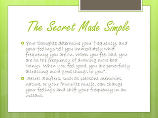The Secret Made Simple
 Your thoughts determine your frequency, and
your feelings tell you immediately what
frequency you are on. When you feel bad, you
are on the frequency of drawing more bad
things. When you feel good, you are powerfully
attracting more good things to you4.
 Secret Shifters, such as pleasant memories,
nature, or your favourite music, can change
your feelings and shift your frequency in an
instant.
 