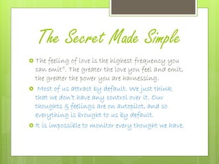 The Secret Made Simple
 The feeling of love is the highest frequency you
can emit5. The greater the love you feel and emit,
the greater the power you are harnessing.
 Most of us attract by default. We just think
that we don’t have any control over it. Our
thoughts & feelings are on autopilot, and so
everything is brought to us by default.
 It is impossible to monitor every thought we have.
 