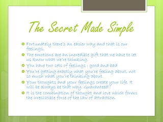 The Secret Made Simple
 Fortunately there’s an easier way and that is our
feelings.
 The emotions are an incredible gift that we have to let
us know what we’re thinking.
 You have two sets of feelings : good and bad
 You’re getting exactly what you’re feeling about, not
so much what you’re thinking about.
 Your thoughts and your feelings create your life. It
will be always be that way. Guaranteed!!
 It is the combination of thought and love which forms
the irresistible force of the law of attraction.
 