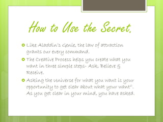 How to Use the Secret.
 Like Aladdin’s Genie, the law of attraction
grants our every command.
 The Creative Process helps you create what you
want in three simple steps- Ask, Believe &
Receive.
 Asking the Universe for what you want is your
opportunity to get clear about what your want6.
As you get clear in your mind, you have asked.
 