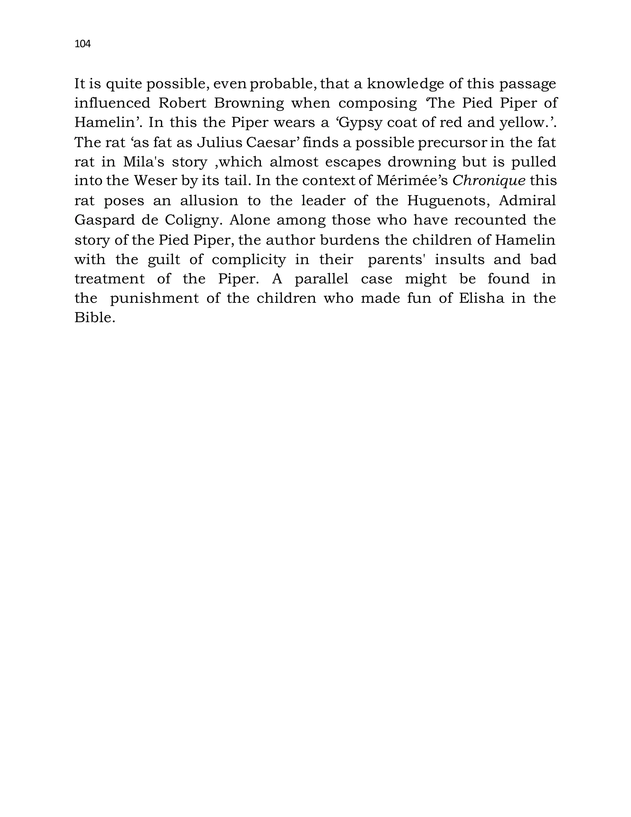 104
It is quite possible, even probable, that a knowledge of this passage
influenced Robert Browning when composing ‘The Pied Piper of
Hamelin’. In this the Piper wears a ‘Gypsy coat of red and yellow.’.
The rat ‘as fat as Julius Caesar’ finds a possible precursor in the fat
rat in Mila's story ,which almost escapes drowning but is pulled
into the Weser by its tail. In the context of Mérimée’s Chronique this
rat poses an allusion to the leader of the Huguenots, Admiral
Gaspard de Coligny. Alone among those who have recounted the
story of the Pied Piper, the author burdens the children of Hamelin
with the guilt of complicity in their parents' insults and bad
treatment of the Piper. A parallel case might be found in
the punishment of the children who made fun of Elisha in the
Bible.
 