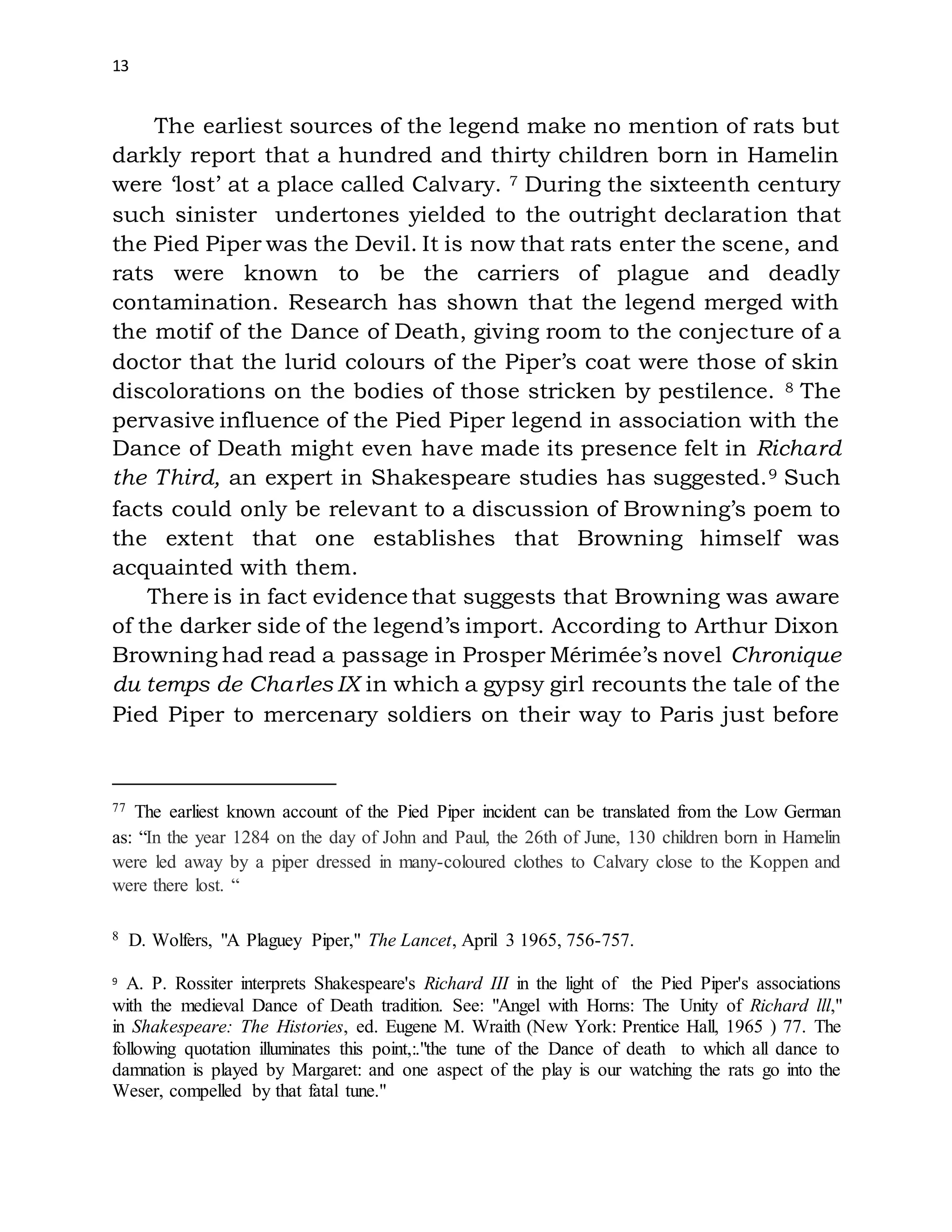 13
The earliest sources of the legend make no mention of rats but
darkly report that a hundred and thirty children born in Hamelin
were ‘lost’ at a place called Calvary. 7 During the sixteenth century
such sinister undertones yielded to the outright declaration that
the Pied Piper was the Devil. It is now that rats enter the scene, and
rats were known to be the carriers of plague and deadly
contamination. Research has shown that the legend merged with
the motif of the Dance of Death, giving room to the conjecture of a
doctor that the lurid colours of the Piper’s coat were those of skin
discolorations on the bodies of those stricken by pestilence. 8 The
pervasive influence of the Pied Piper legend in association with the
Dance of Death might even have made its presence felt in Richard
the Third, an expert in Shakespeare studies has suggested.9 Such
facts could only be relevant to a discussion of Browning’s poem to
the extent that one establishes that Browning himself was
acquainted with them.
There is in fact evidence that suggests that Browning was aware
of the darker side of the legend’s import. According to Arthur Dixon
Browning had read a passage in Prosper Mérimée’s novel Chronique
du temps de Charles IX in which a gypsy girl recounts the tale of the
Pied Piper to mercenary soldiers on their way to Paris just before
77 The earliest known account of the Pied Piper incident can be translated from the Low German
as: “In the year 1284 on the day of John and Paul, the 26th of June, 130 children born in Hamelin
were led away by a piper dressed in many-coloured clothes to Calvary close to the Koppen and
were there lost. “
8 D. Wolfers, "A Plaguey Piper," The Lancet, April 3 1965, 756-757.
9 A. P. Rossiter interprets Shakespeare's Richard III in the light of the Pied Piper's associations
with the medieval Dance of Death tradition. See: "Angel with Horns: The Unity of Richard lll,"
in Shakespeare: The Histories, ed. Eugene M. Wraith (New York: Prentice Hall, 1965 ) 77. The
following quotation illuminates this point,:."the tune of the Dance of death to which all dance to
damnation is played by Margaret: and one aspect of the play is our watching the rats go into the
Weser, compelled by that fatal tune."
 