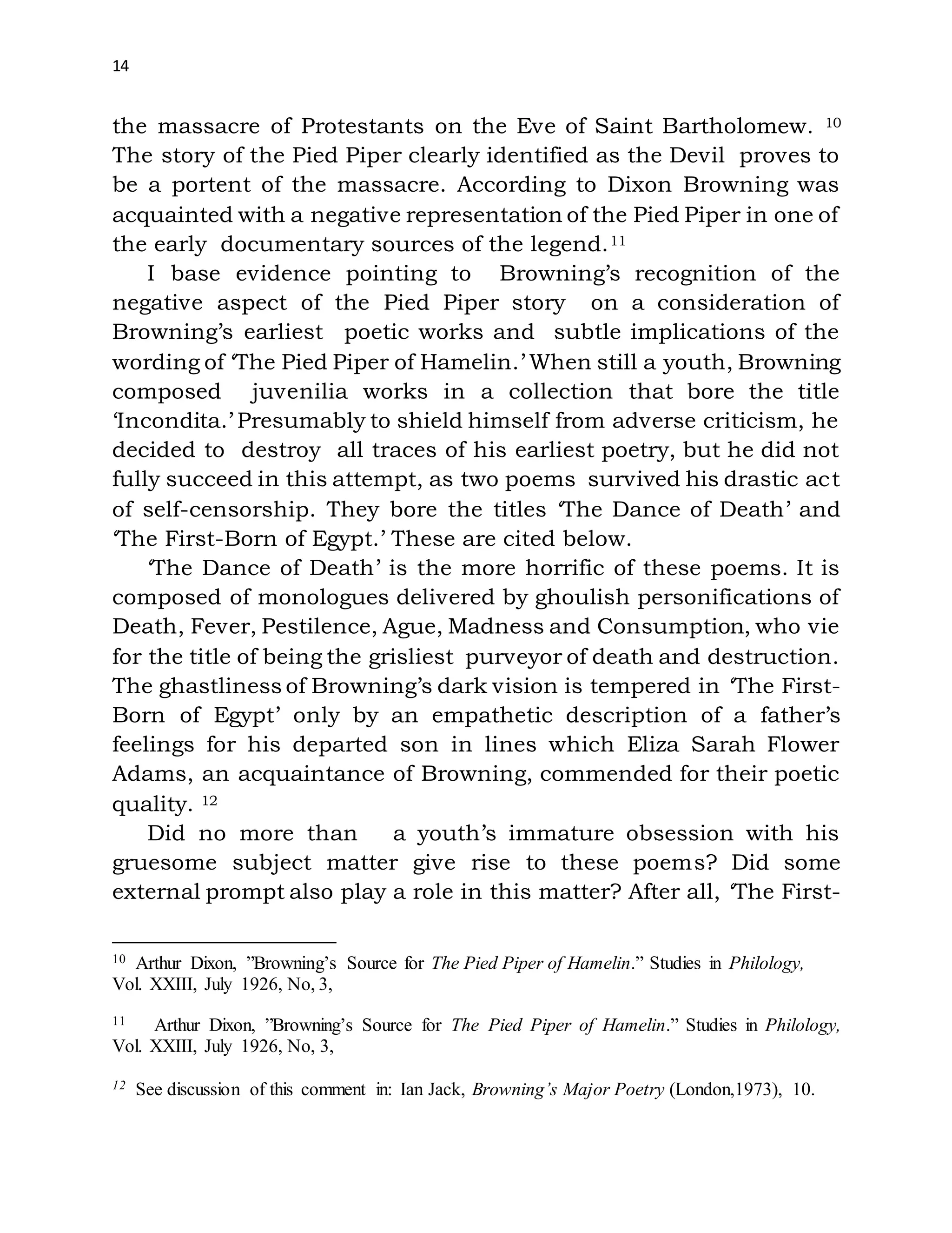 14
the massacre of Protestants on the Eve of Saint Bartholomew. 10
The story of the Pied Piper clearly identified as the Devil proves to
be a portent of the massacre. According to Dixon Browning was
acquainted with a negative representation of the Pied Piper in one of
the early documentary sources of the legend.11
I base evidence pointing to Browning’s recognition of the
negative aspect of the Pied Piper story on a consideration of
Browning’s earliest poetic works and subtle implications of the
wording of ‘The Pied Piper of Hamelin.’ When still a youth, Browning
composed juvenilia works in a collection that bore the title
‘Incondita.’ Presumably to shield himself from adverse criticism, he
decided to destroy all traces of his earliest poetry, but he did not
fully succeed in this attempt, as two poems survived his drastic act
of self-censorship. They bore the titles ‘The Dance of Death’ and
‘The First-Born of Egypt.’ These are cited below.
‘The Dance of Death’ is the more horrific of these poems. It is
composed of monologues delivered by ghoulish personifications of
Death, Fever, Pestilence, Ague, Madness and Consumption, who vie
for the title of being the grisliest purveyor of death and destruction.
The ghastliness of Browning’s dark vision is tempered in ‘The First-
Born of Egypt’ only by an empathetic description of a father’s
feelings for his departed son in lines which Eliza Sarah Flower
Adams, an acquaintance of Browning, commended for their poetic
quality. 12
Did no more than a youth’s immature obsession with his
gruesome subject matter give rise to these poems? Did some
external prompt also play a role in this matter? After all, ‘The First-
10 Arthur Dixon, ”Browning’s Source for The Pied Piper of Hamelin.” Studies in Philology,
Vol. XXIII, July 1926, No, 3,
11 Arthur Dixon, ”Browning’s Source for The Pied Piper of Hamelin.” Studies in Philology,
Vol. XXIII, July 1926, No, 3,
12 See discussion of this comment in: Ian Jack, Browning’s Major Poetry (London,1973), 10.
 